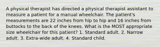 A physical therapist has directed a physical therapist assistant to measure a patient for a manual wheelchair. The patient's measurements are 22 inches from hip to hip and 16 inches from buttocks to the back of the knees. What is the MOST appropriate size wheelchair for this patient? 1. Standard adult. 2. Narrow adult. 3. Extra-wide adult. 4. Standard child.