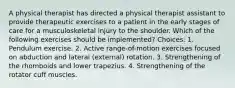 A physical therapist has directed a physical therapist assistant to provide therapeutic exercises to a patient in the early stages of care for a musculoskeletal injury to the shoulder. Which of the following exercises should be implemented? Choices: 1. Pendulum exercise. 2. Active range-of-motion exercises focused on abduction and lateral (external) rotation. 3. Strengthening of the rhomboids and lower trapezius. 4. Strengthening of the rotator cuff muscles.