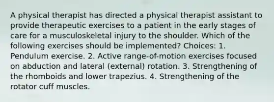 A physical therapist has directed a physical therapist assistant to provide therapeutic exercises to a patient in the early stages of care for a musculoskeletal injury to the shoulder. Which of the following exercises should be implemented? Choices: 1. Pendulum exercise. 2. Active range-of-motion exercises focused on abduction and lateral (external) rotation. 3. Strengthening of the rhomboids and lower trapezius. 4. Strengthening of the rotator cuff muscles.