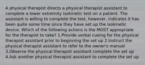 A physical therapist directs a physical therapist assistant to complete a lower extremity isokinetic test on a patient. The assistant is willing to complete the test, however, indicates it has been quite some time since they have set up the isokinetic device. Which of the following actions is the MOST appropriate for the therapist to take? 1.Provide verbal cueing for the physical therapist assistant prior to beginning the set up 2.Instruct the physical therapist assistant to refer to the owner's manual 3.Observe the physical therapist assistant complete the set up 4.Ask another physical therapist assistant to complete the set up