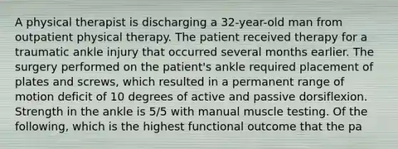 A physical therapist is discharging a 32-year-old man from outpatient physical therapy. The patient received therapy for a traumatic ankle injury that occurred several months earlier. The surgery performed on the patient's ankle required placement of plates and screws, which resulted in a permanent range of motion deficit of 10 degrees of active and passive dorsiflexion. Strength in the ankle is 5/5 with manual muscle testing. Of the following, which is the highest functional outcome that the pa