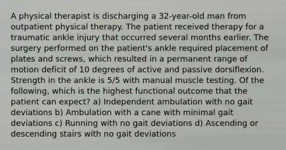 A physical therapist is discharging a 32-year-old man from outpatient physical therapy. The patient received therapy for a traumatic ankle injury that occurred several months earlier. The surgery performed on the patient's ankle required placement of plates and screws, which resulted in a permanent range of motion deficit of 10 degrees of active and passive dorsiflexion. Strength in the ankle is 5/5 with manual muscle testing. Of the following, which is the highest functional outcome that the patient can expect? a) Independent ambulation with no gait deviations b) Ambulation with a cane with minimal gait deviations c) Running with no gait deviations d) Ascending or descending stairs with no gait deviations