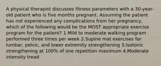 A physical therapist discusses fitness parameters with a 30-year-old patient who is five months pregnant. Assuming the patient has not experienced any complications from her pregnancy, which of the following would be the MOST appropriate exercise program for the patient? 1.Mild to moderate walking program performed three times per week 2.Supine mat exercises for lumbar, pelvic, and lower extremity strengthening 3.Isotonic strengthening at 100% of one repetition maximum 4.Moderate intensity tread