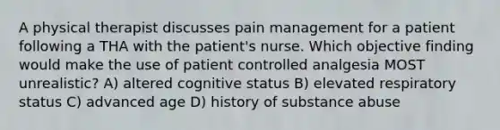 A physical therapist discusses pain management for a patient following a THA with the patient's nurse. Which objective finding would make the use of patient controlled analgesia MOST unrealistic? A) altered cognitive status B) elevated respiratory status C) advanced age D) history of substance abuse