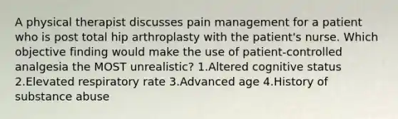 A physical therapist discusses pain management for a patient who is post total hip arthroplasty with the patient's nurse. Which objective finding would make the use of patient-controlled analgesia the MOST unrealistic? 1.Altered cognitive status 2.Elevated respiratory rate 3.Advanced age 4.History of substance abuse