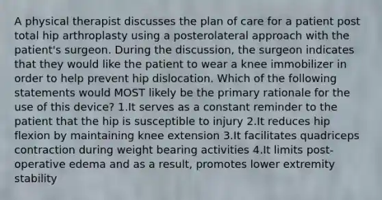 A physical therapist discusses the plan of care for a patient post total hip arthroplasty using a posterolateral approach with the patient's surgeon. During the discussion, the surgeon indicates that they would like the patient to wear a knee immobilizer in order to help prevent hip dislocation. Which of the following statements would MOST likely be the primary rationale for the use of this device? 1.It serves as a constant reminder to the patient that the hip is susceptible to injury 2.It reduces hip flexion by maintaining knee extension 3.It facilitates quadriceps contraction during weight bearing activities 4.It limits post-operative edema and as a result, promotes lower extremity stability