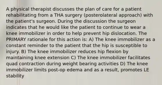 A physical therapist discusses the plan of care for a patient rehabilitating from a THA surgery (posterolateral approach) with the patient's surgeon. During the discussion the surgeon indicates that he would like the patient to continue to wear a knee immobilizer in order to help prevent hip dislocation. The PRIMARY rationale for this action is: A) The knee immobilizer as a constant reminder to the patient that the hip is susceptible to injury. B) The knee immobilizer reduces hip flexion by maintaining knee extension C) The knee immobilizer facilitates quad contraction during weight bearing activities D) The knee immobilizer limits post-op edema and as a result, promotes LE stability