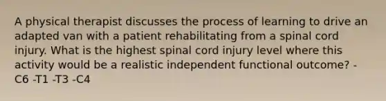 A physical therapist discusses the process of learning to drive an adapted van with a patient rehabilitating from a spinal cord injury. What is the highest spinal cord injury level where this activity would be a realistic independent functional outcome? -C6 -T1 -T3 -C4