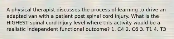 A physical therapist discusses the process of learning to drive an adapted van with a patient post spinal cord injury. What is the HIGHEST spinal cord injury level where this activity would be a realistic independent functional outcome? 1. C4 2. C6 3. T1 4. T3