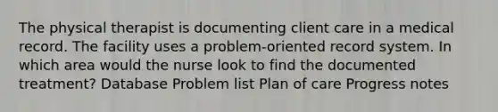 The physical therapist is documenting client care in a medical record. The facility uses a problem-oriented record system. In which area would the nurse look to find the documented treatment? Database Problem list Plan of care Progress notes