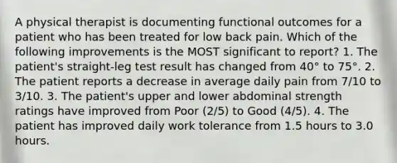 A physical therapist is documenting functional outcomes for a patient who has been treated for low back pain. Which of the following improvements is the MOST significant to report? 1. The patient's straight-leg test result has changed from 40° to 75°. 2. The patient reports a decrease in average daily pain from 7/10 to 3/10. 3. The patient's upper and lower abdominal strength ratings have improved from Poor (2/5) to Good (4/5). 4. The patient has improved daily work tolerance from 1.5 hours to 3.0 hours.