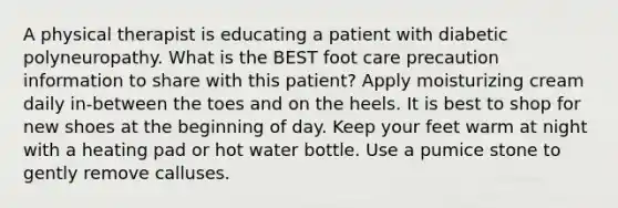 A physical therapist is educating a patient with diabetic polyneuropathy. What is the BEST foot care precaution information to share with this patient? Apply moisturizing cream daily in-between the toes and on the heels. It is best to shop for new shoes at the beginning of day. Keep your feet warm at night with a heating pad or hot water bottle. Use a pumice stone to gently remove calluses.