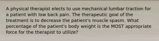 A physical therapist elects to use mechanical lumbar traction for a patient with low back pain. The therapeutic goal of the treatment is to decrease the patient's muscle spasm. What percentage of the patient's body weight is the MOST appropriate force for the therapist to utilize?