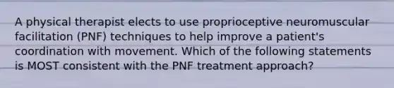 A physical therapist elects to use proprioceptive neuromuscular facilitation (PNF) techniques to help improve a patient's coordination with movement. Which of the following statements is MOST consistent with the PNF treatment approach?