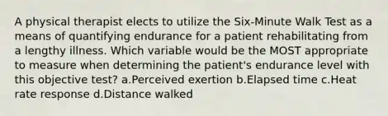 A physical therapist elects to utilize the Six-Minute Walk Test as a means of quantifying endurance for a patient rehabilitating from a lengthy illness. Which variable would be the MOST appropriate to measure when determining the patient's endurance level with this objective test? a.Perceived exertion b.Elapsed time c.Heat rate response d.Distance walked