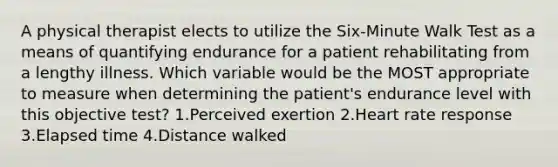 A physical therapist elects to utilize the Six-Minute Walk Test as a means of quantifying endurance for a patient rehabilitating from a lengthy illness. Which variable would be the MOST appropriate to measure when determining the patient's endurance level with this objective test? 1.Perceived exertion 2.Heart rate response 3.Elapsed time 4.Distance walked