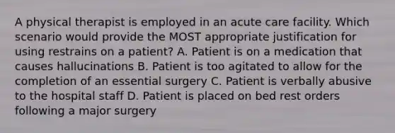 A physical therapist is employed in an acute care facility. Which scenario would provide the MOST appropriate justification for using restrains on a patient? A. Patient is on a medication that causes hallucinations B. Patient is too agitated to allow for the completion of an essential surgery C. Patient is verbally abusive to the hospital staff D. Patient is placed on bed rest orders following a major surgery