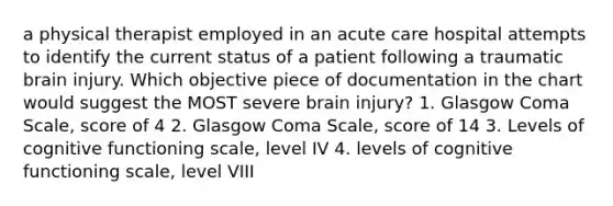 a physical therapist employed in an acute care hospital attempts to identify the current status of a patient following a traumatic brain injury. Which objective piece of documentation in the chart would suggest the MOST severe brain injury? 1. Glasgow Coma Scale, score of 4 2. Glasgow Coma Scale, score of 14 3. Levels of cognitive functioning scale, level IV 4. levels of cognitive functioning scale, level VIII