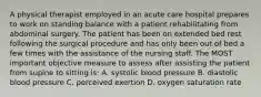 A physical therapist employed in an acute care hospital prepares to work on standing balance with a patient rehabilitating from abdominal surgery. The patient has been on extended bed rest following the surgical procedure and has only been out of bed a few times with the assistance of the nursing staff. The MOST important objective measure to assess after assisting the patient from supine to sitting is: A. systolic blood pressure B. diastolic blood pressure C. perceived exertion D. oxygen saturation rate