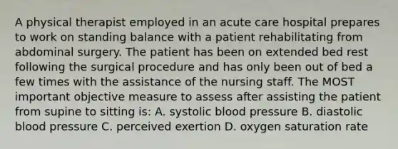 A physical therapist employed in an acute care hospital prepares to work on standing balance with a patient rehabilitating from abdominal surgery. The patient has been on extended bed rest following the surgical procedure and has only been out of bed a few times with the assistance of the nursing staff. The MOST important objective measure to assess after assisting the patient from supine to sitting is: A. systolic blood pressure B. diastolic blood pressure C. perceived exertion D. oxygen saturation rate