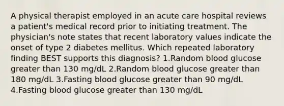 A physical therapist employed in an acute care hospital reviews a patient's medical record prior to initiating treatment. The physician's note states that recent laboratory values indicate the onset of type 2 diabetes mellitus. Which repeated laboratory finding BEST supports this diagnosis? 1.Random blood glucose greater than 130 mg/dL 2.Random blood glucose greater than 180 mg/dL 3.Fasting blood glucose greater than 90 mg/dL 4.Fasting blood glucose greater than 130 mg/dL