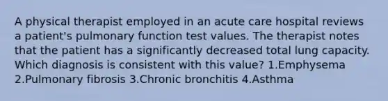 A physical therapist employed in an acute care hospital reviews a patient's pulmonary function test values. The therapist notes that the patient has a significantly decreased total lung capacity. Which diagnosis is consistent with this value? 1.Emphysema 2.Pulmonary fibrosis 3.Chronic bronchitis 4.Asthma