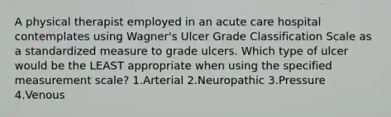 A physical therapist employed in an acute care hospital contemplates using Wagner's Ulcer Grade Classification Scale as a standardized measure to grade ulcers. Which type of ulcer would be the LEAST appropriate when using the specified measurement scale? 1.Arterial 2.Neuropathic 3.Pressure 4.Venous