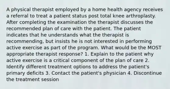 A physical therapist employed by a home health agency receives a referral to treat a patient status post total knee arthroplasty. After completing the examination the therapist discusses the recommended plan of care with the patient. The patient indicates that he understands what the therapist is recommending, but insists he is not interested in performing active exercise as part of the program. What would be the MOST appropriate therapist response? 1. Explain to the patient why active exercise is a critical component of the plan of care 2. Identify different treatment options to address the patient's primary deficits 3. Contact the patient's physician 4. Discontinue the treatment session