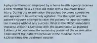 A physical therapist employed by a home health agency receives a new referral for a 27-year-old male with a traumatic brain injury. During the examination the patient becomes combative and appears to be extremely agitated. The therapist and the patient's spouse attempt to calm the patient for approximately ten minutes without any success. What is the MOST immediate therapist action? 1.Continue with the examination as planned 2.Attempt to condense the remaining portion of the examination 3.Document the patient's behavior in the medical record 4.Discontinue the treatment session