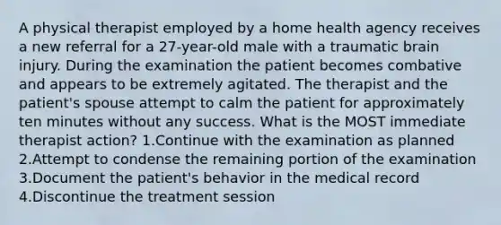 A physical therapist employed by a home health agency receives a new referral for a 27-year-old male with a traumatic brain injury. During the examination the patient becomes combative and appears to be extremely agitated. The therapist and the patient's spouse attempt to calm the patient for approximately ten minutes without any success. What is the MOST immediate therapist action? 1.Continue with the examination as planned 2.Attempt to condense the remaining portion of the examination 3.Document the patient's behavior in the medical record 4.Discontinue the treatment session