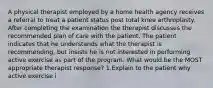 A physical therapist employed by a home health agency receives a referral to treat a patient status post total knee arthroplasty. After completing the examination the therapist discusses the recommended plan of care with the patient. The patient indicates that he understands what the therapist is recommending, but insists he is not interested in performing active exercise as part of the program. What would be the MOST appropriate therapist response? 1.Explain to the patient why active exercise i