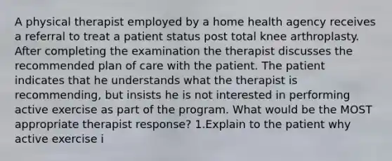 A physical therapist employed by a home health agency receives a referral to treat a patient status post total knee arthroplasty. After completing the examination the therapist discusses the recommended plan of care with the patient. The patient indicates that he understands what the therapist is recommending, but insists he is not interested in performing active exercise as part of the program. What would be the MOST appropriate therapist response? 1.Explain to the patient why active exercise i