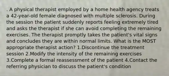 . A physical therapist employed by a home health agency treats a 42-year-old female diagnosed with multiple sclerosis. During the session the patient suddenly reports feeling extremely tired and asks the therapist if she can avoid completing the remaining exercises. The therapist promptly takes the patient's vital signs and concludes they are within normal limits. What is the MOST appropriate therapist action? 1.Discontinue the treatment session 2.Modify the intensity of the remaining exercises 3.Complete a formal reassessment of the patient 4.Contact the referring physician to discuss the patient's condition