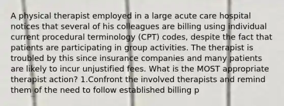 A physical therapist employed in a large acute care hospital notices that several of his colleagues are billing using individual current procedural terminology (CPT) codes, despite the fact that patients are participating in group activities. The therapist is troubled by this since insurance companies and many patients are likely to incur unjustified fees. What is the MOST appropriate therapist action? 1.Confront the involved therapists and remind them of the need to follow established billing p