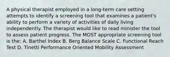 A physical therapist employed in a long-term care setting attempts to identify a screening tool that examines a patient's ability to perform a variety of activities of daily living independently. The therapist would like to read minister the tool to assess patient progress. The MOST appropriate screening tool is the: A. Barthel Index B. Berg Balance Scale C. Functional Reach Test D. Tinetti Performance Oriented Mobility Assessment