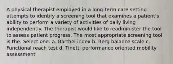 A physical therapist employed in a long-term care setting attempts to identify a screening tool that examines a patient's ability to perform a variety of activities of daily living independently. The therapist would like to readminister the tool to assess patient progress. The most appropriate screening tool is the: Select one: a. Barthel index b. Berg balance scale c. Functional reach test d. Tinetti performance oriented mobility assessment