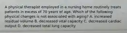 A physical therapist employed in a nursing home routinely treats patients in excess of 70 years of age. Which of the following physical changes is not associated with aging? A. increased residual volume B. decreased vital capacity C. decreased cardiac output D. decreased total lung capacity