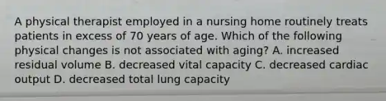 A physical therapist employed in a nursing home routinely treats patients in excess of 70 years of age. Which of the following physical changes is not associated with aging? A. increased residual volume B. decreased vital capacity C. decreased cardiac output D. decreased total lung capacity