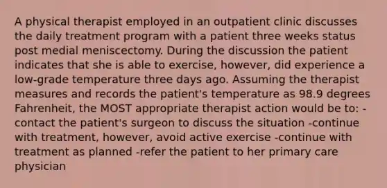 A physical therapist employed in an outpatient clinic discusses the daily treatment program with a patient three weeks status post medial meniscectomy. During the discussion the patient indicates that she is able to exercise, however, did experience a low-grade temperature three days ago. Assuming the therapist measures and records the patient's temperature as 98.9 degrees Fahrenheit, the MOST appropriate therapist action would be to: -contact the patient's surgeon to discuss the situation -continue with treatment, however, avoid active exercise -continue with treatment as planned -refer the patient to her primary care physician