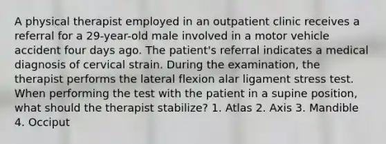 A physical therapist employed in an outpatient clinic receives a referral for a 29-year-old male involved in a motor vehicle accident four days ago. The patient's referral indicates a medical diagnosis of cervical strain. During the examination, the therapist performs the lateral flexion alar ligament stress test. When performing the test with the patient in a supine position, what should the therapist stabilize? 1. Atlas 2. Axis 3. Mandible 4. Occiput