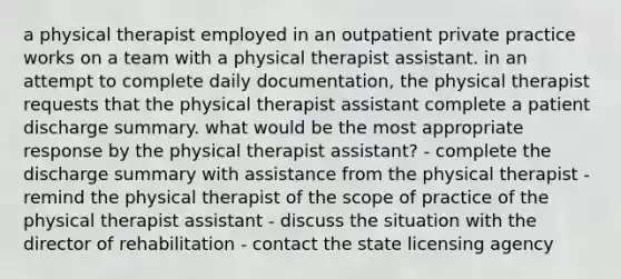 a physical therapist employed in an outpatient private practice works on a team with a physical therapist assistant. in an attempt to complete daily documentation, the physical therapist requests that the physical therapist assistant complete a patient discharge summary. what would be the most appropriate response by the physical therapist assistant? - complete the discharge summary with assistance from the physical therapist - remind the physical therapist of the scope of practice of the physical therapist assistant - discuss the situation with the director of rehabilitation - contact the state licensing agency