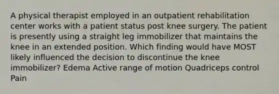 A physical therapist employed in an outpatient rehabilitation center works with a patient status post knee surgery. The patient is presently using a straight leg immobilizer that maintains the knee in an extended position. Which finding would have MOST likely influenced the decision to discontinue the knee immobilizer? Edema Active range of motion Quadriceps control Pain