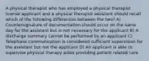 A physical therapist who has employed a physical therapist license applicant and a physical therapist assistant should recall which of the following differences between the two? A) Countersignature of documentation should occur on the same day for the assistant but is not necessary for the applicant B) A discharge summary cannot be performed by an applicant C) Telephone communication is considered sufficient supervision for the assistant but not the applicant D) An applicant is able to supervise physical therapy aides providing patient related care