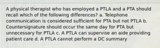 A physical therapist who has employed a PTLA and a PTA should recall which of the following differences? a. Telephone communication is considered sufficient for PTA but not PTLA b. Countersignature should occur the same day for PTA but unnecessary for PTLA c. A PTLA can supervise an aide providing patient care d. A PTLA cannot perform a DC summary