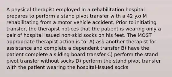 A physical therapist employed in a rehabilitation hospital prepares to perform a stand pivot transfer with a 42 y.o M rehabilitating from a motor vehicle accident. Prior to initiating transfer, the therapist notices that the patient is wearing only a pair of hospital issued non-skid socks on his feet. The MOST appropriate therapist action is to: A) ask another therapist for assistance and complete a dependent transfer B) have the patient complete a sliding board transfer C) perform the stand pivot transfer without socks D) perform the stand pivot transfer with the patient wearing the hospital-issued socks