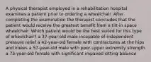 A physical therapist employed in a rehabilitation hospital examines a patient prior to ordering a wheelchair. After completing the examination the therapist concludes that the patient would receive the greatest benefit from a tilt-in space wheelchair. Which patient would be the best suited for this type of wheelchair? a 37-year-old male incapable of independent pressure relief a 42-year-old female with contractures at the hips and knees a 57-year-old male with poor upper extremity strength a 75-year-old female with significant impaired sitting balance