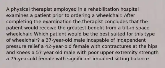 A physical therapist employed in a rehabilitation hospital examines a patient prior to ordering a wheelchair. After completing the examination the therapist concludes that the patient would receive the greatest benefit from a tilt-in space wheelchair. Which patient would be the best suited for this type of wheelchair? a 37-year-old male incapable of independent pressure relief a 42-year-old female with contractures at the hips and knees a 57-year-old male with poor upper extremity strength a 75-year-old female with significant impaired sitting balance