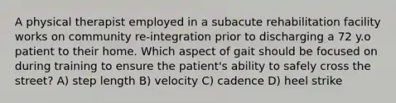 A physical therapist employed in a subacute rehabilitation facility works on community re-integration prior to discharging a 72 y.o patient to their home. Which aspect of gait should be focused on during training to ensure the patient's ability to safely cross the street? A) step length B) velocity C) cadence D) heel strike