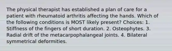 The physical therapist has established a plan of care for a patient with rheumatoid arthritis affecting the hands. Which of the following conditions is MOST likely present? Choices: 1. Stiffness of the fingers of short duration. 2. Osteophytes. 3. Radial drift of the metacarpophalangeal joints. 4. Bilateral symmetrical deformities.