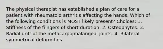 The physical therapist has established a plan of care for a patient with rheumatoid arthritis affecting the hands. Which of the following conditions is MOST likely present? Choices: 1. Stiffness of the fi ngers of short duration. 2. Osteophytes. 3. Radial drift of the metacarpophalangeal joints. 4. Bilateral symmetrical deformities.